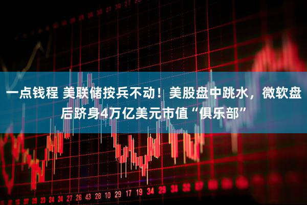 一点钱程 美联储按兵不动！美股盘中跳水，微软盘后跻身4万亿美元市值“俱乐部”