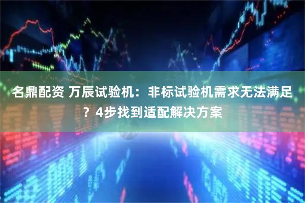 名鼎配资 万辰试验机：非标试验机需求无法满足？4步找到适配解决方案
