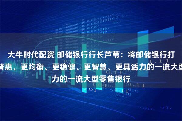 大牛时代配资 邮储银行行长芦苇：将邮储银行打造成为更普惠、更均衡、更稳健、更智慧、更具活力的一流大型零售银行