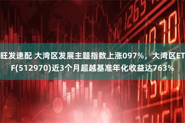 旺发速配 大湾区发展主题指数上涨097%，大湾区ETF(512970)近3个月超越基准年化收益达763%