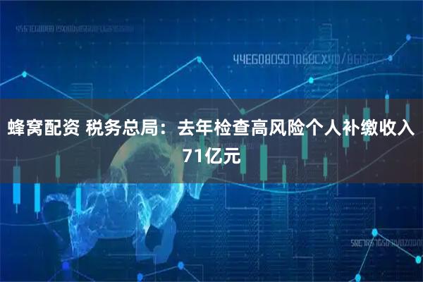蜂窝配资 税务总局：去年检查高风险个人补缴收入71亿元
