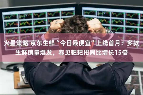 火星策略 京东生鲜“今日最便宜”上线首月：多款生鲜销量爆发，春见耙耙柑同比增长15倍