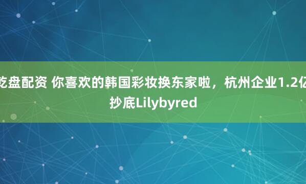 乾盘配资 你喜欢的韩国彩妆换东家啦，杭州企业1.2亿抄底Lilybyred