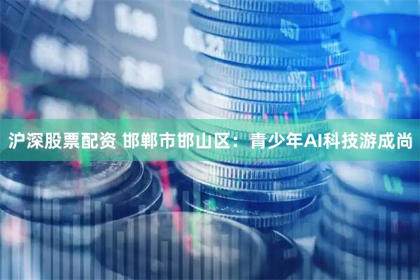 沪深股票配资 邯郸市邯山区：青少年AI科技游成尚