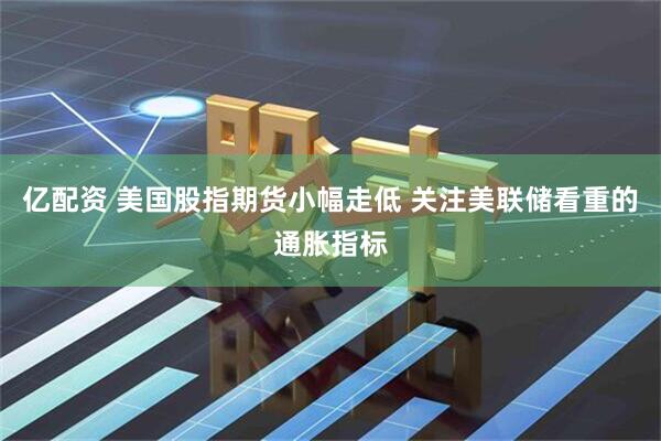 亿配资 美国股指期货小幅走低 关注美联储看重的通胀指标