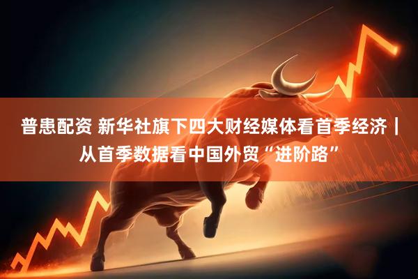 普患配资 新华社旗下四大财经媒体看首季经济｜从首季数据看中国外贸“进阶路”