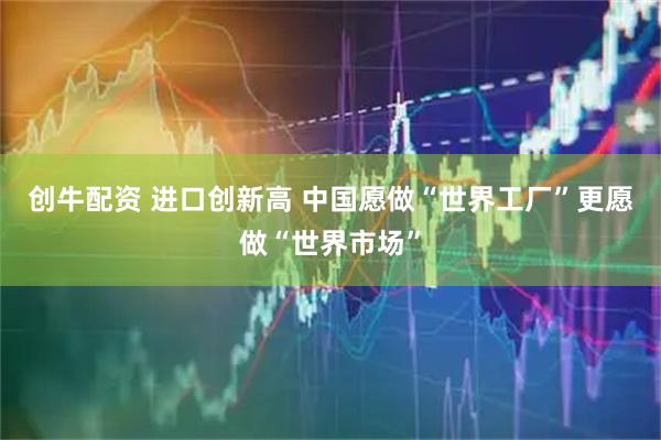 创牛配资 进口创新高 中国愿做“世界工厂”更愿做“世界市场”